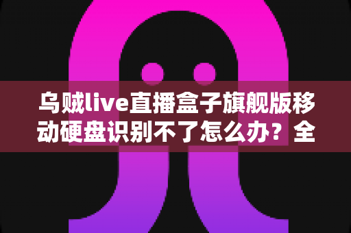 乌贼live直播盒子旗舰版移动硬盘识别不了怎么办？全面排查与解决指南（2025实用版）