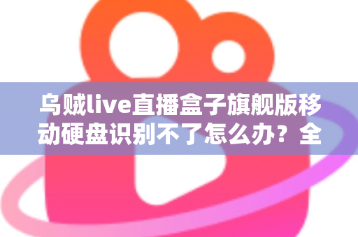 乌贼live直播盒子旗舰版移动硬盘识别不了怎么办？全面排查与解决指南（2025实用版）