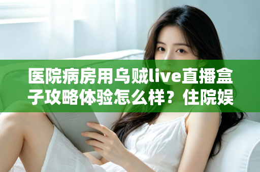医院病房用乌贼live直播盒子攻略体验怎么样？住院娱乐新选择的全面测评与实用指南