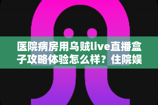 医院病房用乌贼live直播盒子攻略体验怎么样？住院娱乐新选择的全面测评与实用指南