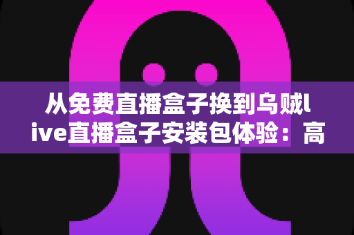 从免费直播盒子换到乌贼live直播盒子安装包体验：高清稳定流畅观赛的真实升级之旅