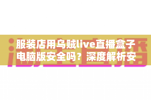 服装店用乌贼live直播盒子电脑版安全吗？深度解析安全风险、避坑指南与正确使用建议