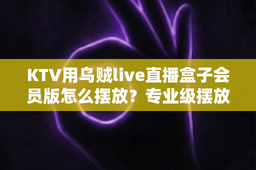 KTV用乌贼live直播盒子会员版怎么摆放?专业级摆放技巧与实用指南全解析 KTV用乌贼live直播盒子会员版怎么摆放?专业级摆放技巧与实用指南全解析