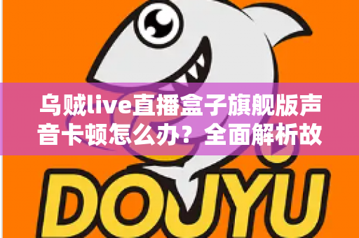 乌贼live直播盒子旗舰版声音卡顿怎么办？全面解析故障原因与实用解决方案指南