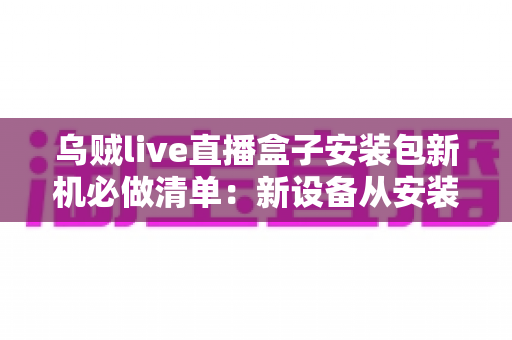 乌贼live直播盒子安装包新机必做清单：新设备从安装到畅玩的保姆级指南