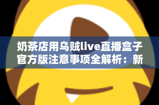 奶茶店用乌贼live直播盒子官方版注意事项全解析：新手店主必读的合规运营与高效引流实操指南