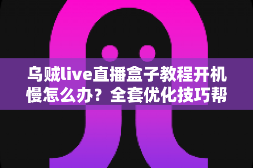乌贼live直播盒子教程开机慢怎么办?全套优化技巧帮你告别漫长等待 乌贼live直播盒子教程开机慢怎么办?全套优化技巧帮你告别漫长等待