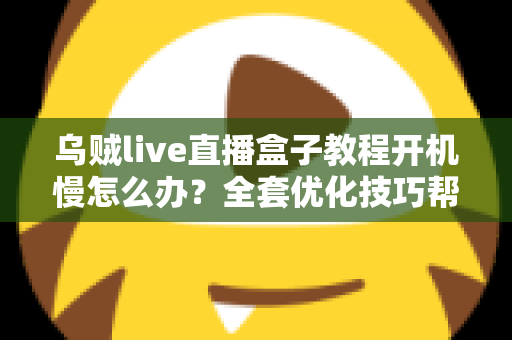 乌贼live直播盒子教程开机慢怎么办？全套优化技巧帮你告别漫长等待