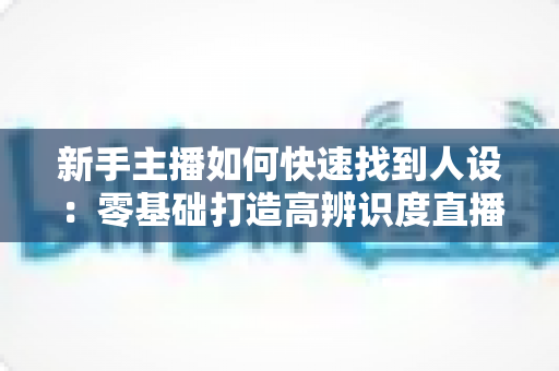 新手主播如何快速找到人设：零基础打造高辨识度直播形象的完整指南