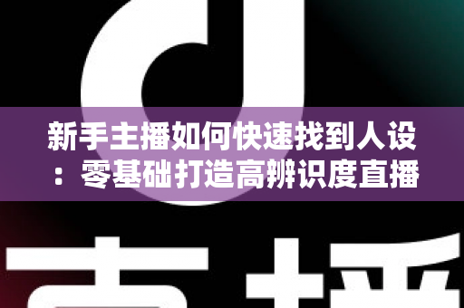 新手主播如何快速找到人设：零基础打造高辨识度直播形象的完整指南