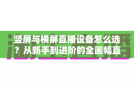 竖屏与横屏直播设备怎么选？从新手到进阶的全画幅直播设备选购完整指南