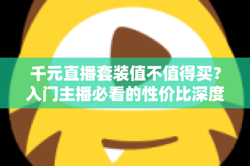 千元直播套装值不值得买?入门主播必看的性价比深度解析 千元直播套装值不值得买?入门主播必看的性价比深度解析
