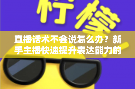 直播话术不会说怎么办？新手主播快速提升表达能力的实战攻略