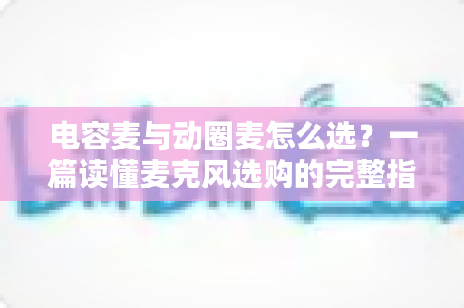电容麦与动圈麦怎么选？一篇读懂麦克风选购的完整指南，助你轻松找到最适合的录音利器
