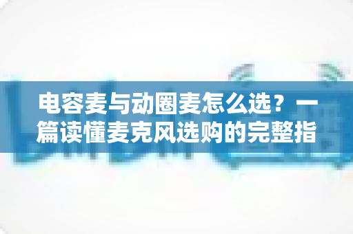 电容麦与动圈麦怎么选？一篇读懂麦克风选购的完整指南，助你轻松找到最适合的录音利器