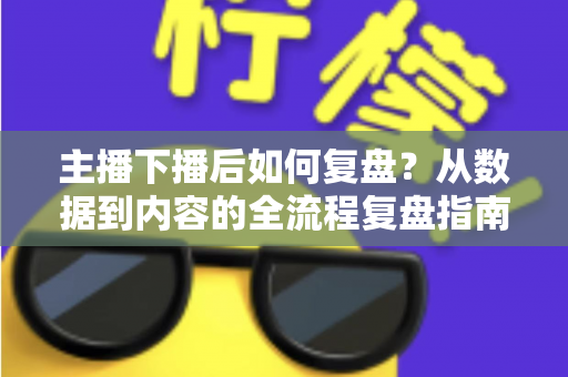 主播下播后如何复盘？从数据到内容的全流程复盘指南，助你快速提升直播间人气与留存