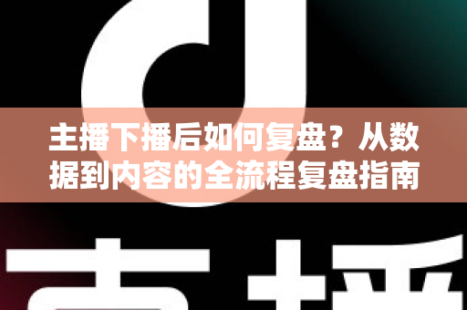 主播下播后如何复盘？从数据到内容的全流程复盘指南，助你快速提升直播间人气与留存