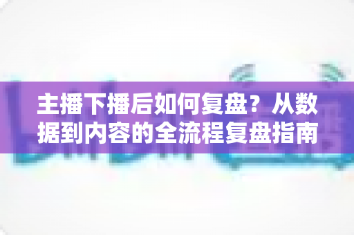 主播下播后如何复盘？从数据到内容的全流程复盘指南，助你快速提升直播间人气与留存
