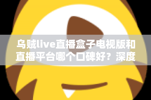 乌贼live直播盒子电视版和直播平台哪个口碑好？深度对比帮你选对大屏观影方案