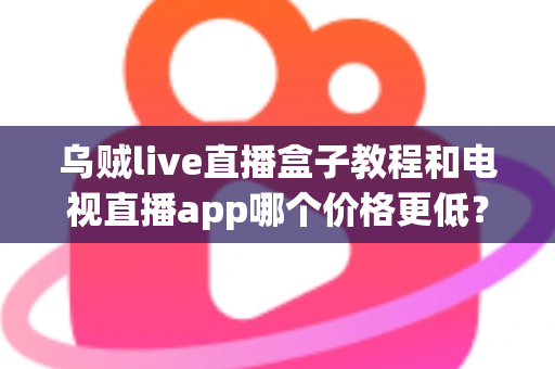 乌贼live直播盒子教程和电视直播app哪个价格更低？全面成本对比与选购省钱指南