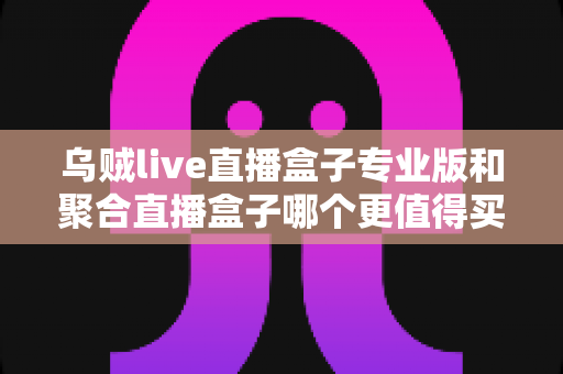 乌贼live直播盒子专业版和聚合直播盒子哪个更值得买？2025年最全对比选购指南