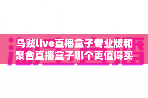 乌贼live直播盒子专业版和聚合直播盒子哪个更值得买？2025年最全对比选购指南