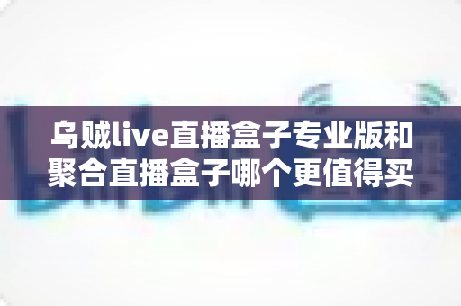 乌贼live直播盒子专业版和聚合直播盒子哪个更值得买？2025年最全对比选购指南