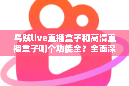 乌贼live直播盒子和高清直播盒子哪个功能全？全面深度对比评测与选购指南一文看懂