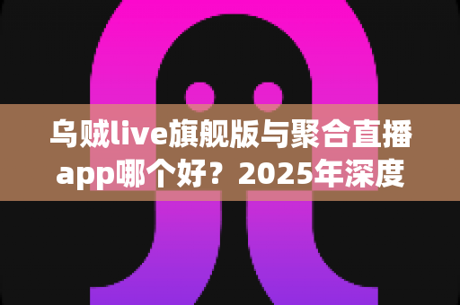 乌贼live旗舰版与聚合直播app哪个好?2025年深度对比测评:功能、体验、安全一文看懂 乌贼live旗舰版与聚合直播app哪个好?2025年深度对比测评:功能、体验、安全一文看懂