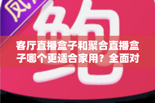客厅直播盒子和聚合直播盒子哪个更适合家用?全面对比与选购避坑指南 客厅直播盒子和聚合直播盒子哪个更适合家用?全面对比与选购避坑指南