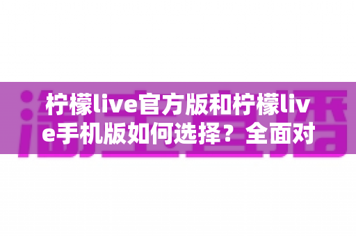 柠檬live官方版和柠檬live手机版如何选择？全面对比分析助你做出最佳决策