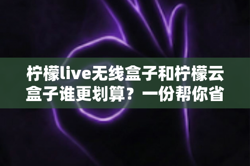 柠檬live无线盒子和柠檬云盒子谁更划算?一份帮你省钱的深度选购指南 柠檬live无线盒子和柠檬云盒子谁更划算?一份帮你省钱的深度选购指南