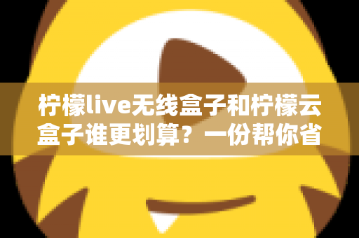 柠檬live无线盒子和柠檬云盒子谁更划算?一份帮你省钱的深度选购指南 柠檬live无线盒子和柠檬云盒子谁更划算?一份帮你省钱的深度选购指南