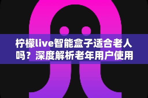 柠檬live智能盒子适合老人吗？深度解析老年用户使用体验与选购指南