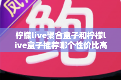 柠檬live聚合盒子和柠檬live盒子推荐哪个性价比高？一文看懂差异与选购建议