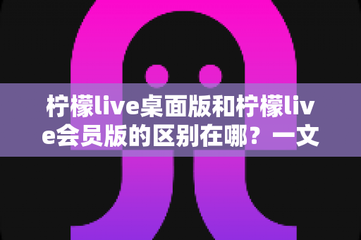 柠檬live桌面版和柠檬live会员版的区别在哪?一文看懂两大版本核心差异与选择指南 柠檬live桌面版和柠檬live会员版的区别在哪?一文看懂两大版本核心差异与选择指南