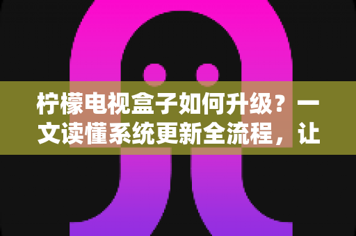 柠檬电视盒子如何升级？一文读懂系统更新全流程，让老盒子重获新生