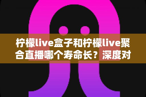 柠檬live盒子和柠檬live聚合直播哪个寿命长？深度对比分析帮你选对不踩坑