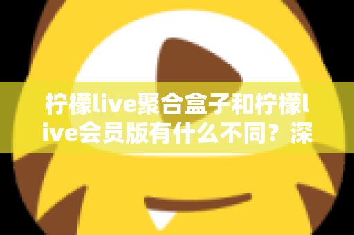 柠檬live聚合盒子和柠檬live会员版有什么不同？深度解析两种版本的核心区别与选择指南