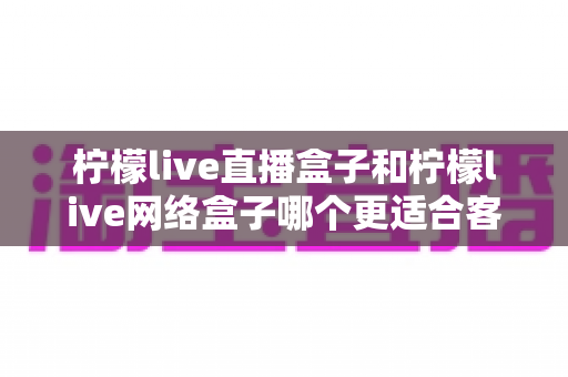 柠檬live直播盒子和柠檬live网络盒子哪个更适合客厅?2025年客厅电视盒子选购深度解析 柠檬live直播盒子和柠檬live网络盒子哪个更适合客厅?2025年客厅电视盒子选购深度解析