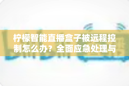 柠檬智能直播盒子被远程控制怎么办？全面应急处理与安全防护实战指南