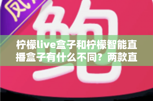 柠檬live盒子和柠檬智能直播盒子有什么不同？两款直播设备全方位对比与选购指南