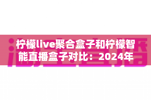 柠檬live聚合盒子和柠檬智能直播盒子对比:2024年最全选购指南,帮你找到最适合的直播神器 柠檬live聚合盒子和柠檬智能直播盒子对比:2024年最全选购指南,帮你找到最适合的直播神器