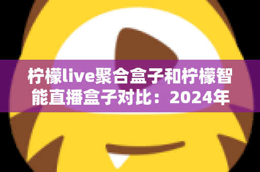 柠檬live聚合盒子和柠檬智能直播盒子对比：2024年最全选购指南，帮你找到最适合的直播神器