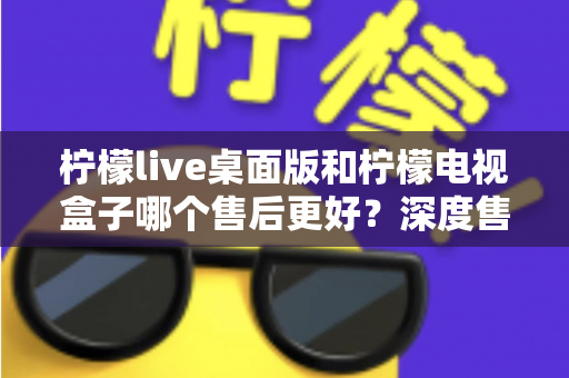 柠檬live桌面版和柠檬电视盒子哪个售后更好?深度售后对比与选购避坑指南 柠檬live桌面版和柠檬电视盒子哪个售后更好?深度售后对比与选购避坑指南