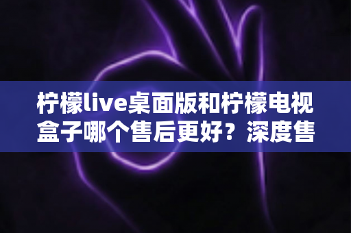 柠檬live桌面版和柠檬电视盒子哪个售后更好？深度售后对比与选购避坑指南