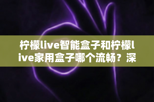 柠檬live智能盒子和柠檬live家用盒子哪个流畅？深度对比评测与选购指南
