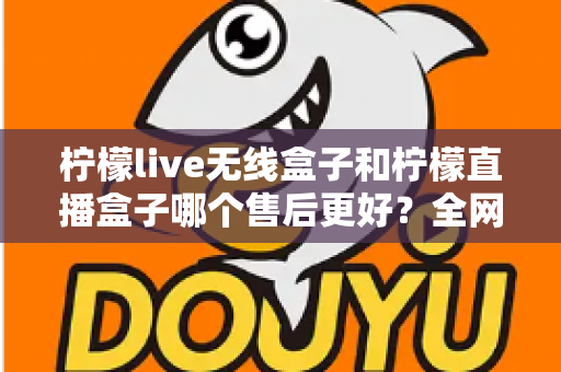 柠檬live无线盒子和柠檬直播盒子哪个售后更好？全网最全售后服务深度对比与选购避坑指南