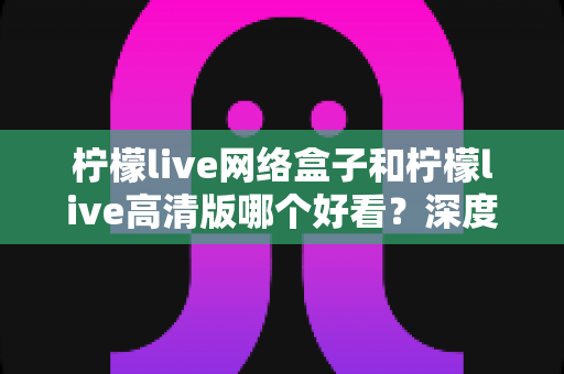 柠檬live网络盒子和柠檬live高清版哪个好看?深度对比分析助你选对版本不踩坑 柠檬live网络盒子和柠檬live高清版哪个好看?深度对比分析助你选对版本不踩坑