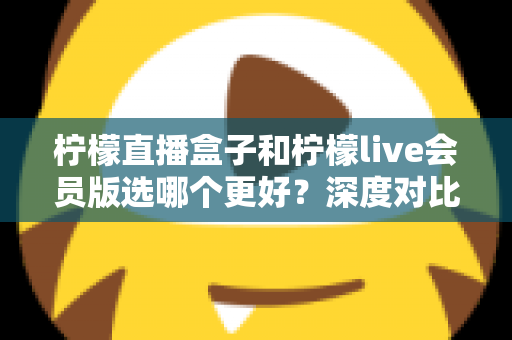 柠檬直播盒子和柠檬live会员版选哪个更好？深度对比分析与实用选购指南